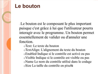 Le bouton


 Le bouton est le composant le plus important
 puisque c'est grâce à lui que l'utilisateur pourra
 interagir avec le programme. Un bouton permet
 essentiellement de valider ou d'annuler une
 fonction.
     oText: Le texte du bouton
     oTextAlign: L'alignement du texte du bouton
     oEnabled Indique si le contrôle est activé ou pas
     oVisible Indique si le contrôle est visible ou pas
     oName Le nom du contrôle utilisé dans le codage
     oSize La taille du contrôle en pixels
 