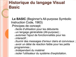 Historique du langage Visual
Basic

 Le BASIC (Beginner's All-purpose Symbolic
 Instruction Code, 1963)
 Principes de concept:
     ofacile d'utilisation pour les débutants
     oun langage généraliste (All-purpose) ;
     oautoriser l'ajout de fonctionnalités pour les
     ointeractif ;
     ofournir des messages d'erreur clairs et conviviaux   ;
     oavoir un délai de réaction faible pour les petits
     programmes ;
     oIndépendant du matériel
     oisoler l'utilisateur du système d'exploitation.
 