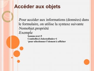 Accéder aux objets

 •Pour accéder aux informations (données) dans
 le formulaire, on utilise la syntaxe suivante
 •Nomobjet.propriété

 •Exemple
      Somme.text=5
      ComboBox1.SelectedIndex=1
      ‘pour sélectionner l’element à afficher
 