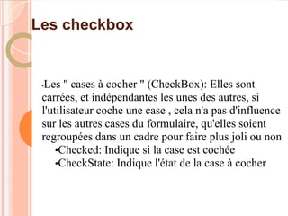 Les checkbox


 •Les " cases à cocher " (CheckBox): Elles sont
 carrées, et indépendantes les unes des autres, si
 l'utilisateur coche une case , cela n'a pas d'influence
 sur les autres cases du formulaire, qu'elles soient
 regroupées dans un cadre pour faire plus joli ou non
     •Checked: Indique si la case est cochée
     •CheckState: Indique l'état de la case à cocher
 