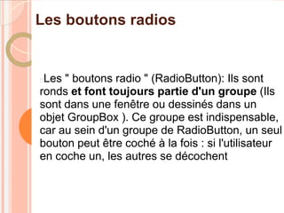 Les boutons radios


Les " boutons radio " (RadioButton): Ils sont
ronds et font toujours partie d'un groupe (Ils
sont dans une fenêtre ou dessinés dans un
objet GroupBox ). Ce groupe est indispensable,
car au sein d'un groupe de RadioButton, un seul
bouton peut être coché à la fois : si l'utilisateur
en coche un, les autres se décochent
 