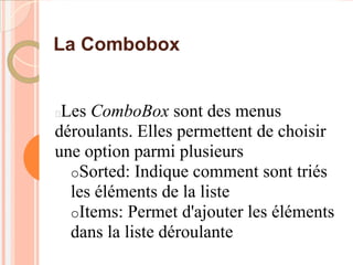 La Combobox


Les ComboBox sont des menus
déroulants. Elles permettent de choisir
une option parmi plusieurs
  oSorted: Indique comment sont triés
  les éléments de la liste
  oItems: Permet d'ajouter les éléments
  dans la liste déroulante
 