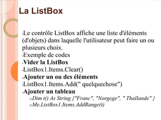 La ListBox

•Le contrôle ListBox affiche une liste d'éléments
(d'objets) dans laquelle l'utilisateur peut faire un ou
plusieurs choix.
•Exemple de codes

•Vider la ListBox

•ListBox1.Items.Clear()

•Ajouter un ou des éléments

•ListBox1.Items.Add(" quelquechose")

•Ajouter un tableau

    oDim t() As String {"Franc", "Norgege",   " Thaïlande" }
    oMe.ListBox1.Items.AddRange(t)
 