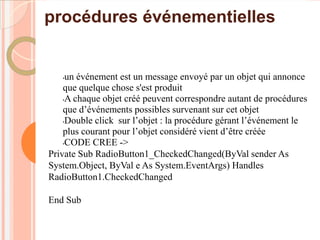 procédures événementielles


   • un événement est un message envoyé par un objet qui annonce
    que quelque chose s'est produit
    •A chaque objet créé peuvent correspondre autant de procédures

    que d’événements possibles survenant sur cet objet
    •Double click sur l’objet : la procédure gérant l’événement le

    plus courant pour l’objet considéré vient d’être créée
    •CODE CREE ->

Private Sub RadioButton1_CheckedChanged(ByVal sender As
System.Object, ByVal e As System.EventArgs) Handles
RadioButton1.CheckedChanged

End Sub
 