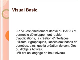 Visual Basic



 Le VB est directement dérivé du BASIC et
 permet le développement rapide
 d'applications, la création d'interfaces
 utilisateur graphiques, l'accès aux bases de
 données, ainsi que la création de contrôles
 ou d'objets ActiveX.
 VB est un langage de haut niveau
 