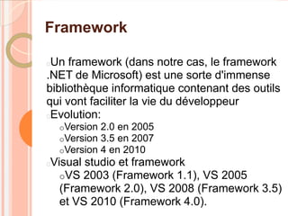 Framework

Un framework (dans notre cas, le framework
.NET de Microsoft) est une sorte d'immense
bibliothèque informatique contenant des outils
qui vont faciliter la vie du développeur
Evolution:
    oVersion   2.0 en 2005
    oVersion   3.5 en 2007
    oVersion   4 en 2010
Visual studio et framework


  oVS 2003 (Framework 1.1), VS 2005
  (Framework 2.0), VS 2008 (Framework 3.5)
  et VS 2010 (Framework 4.0).
 