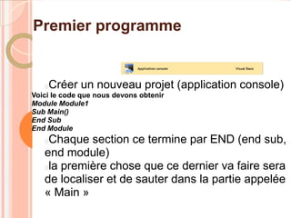Premier programme


   Créer un nouveau projet (application console)
Voici le code que nous devons obtenir
Module Module1
Sub Main()
End Sub
End Module
   Chaque section ce termine par END (end sub,
   end module)
   la première chose que ce dernier va faire sera
   de localiser et de sauter dans la partie appelée
   « Main »
 