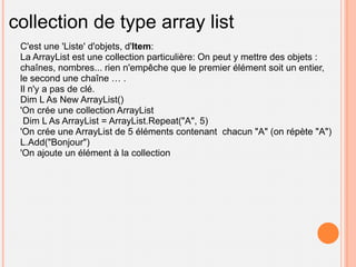 collection de type array list
 C'est une 'Liste' d'objets, d'Item:
 La ArrayList est une collection particulière: On peut y mettre des objets :
 chaînes, nombres... rien n'empêche que le premier élément soit un entier,
 le second une chaîne … .
 Il n'y a pas de clé.
 Dim L As New ArrayList()
 'On crée une collection ArrayList
  Dim L As ArrayList = ArrayList.Repeat("A", 5)
 'On crée une ArrayList de 5 éléments contenant chacun "A" (on répète "A")
 L.Add("Bonjour")
 'On ajoute un élément à la collection
 