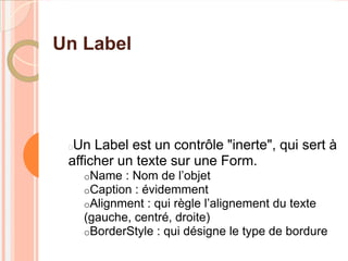 Un Label




 Un Label est un contrôle "inerte", qui sert à
 afficher un texte sur une Form.
     oName : Nom de l’objet
     oCaption : évidemment
     oAlignment : qui règle l’alignement   du texte
     (gauche, centré, droite)
     oBorderStyle : qui désigne le type de bordure
 