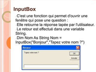 InputBox
C'est une fonction qui permet d'ouvrir une
fenêtre qui pose une question :
Elle retourne la réponse tapée par l'utilisateur.
Le retour est effectué dans une variable
String.
Dim Nom As String Nom =
InputBox("Bonjour","Tapez votre nom ?")
 