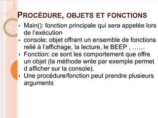 PROCÉDURE, OBJETS ET FONCTIONS
•   Main(): fonction principale qui sera appelée lors
    de l’exécution
•   console: objet offrant un ensemble de fonctions
    relié à l’affichage, la lecture, le BEEP , ……
•   Fonction: ce sont les comportement que offre
    un objet (la méthode write par exemple permet
    d afficher sur la console).
•   Une procédure/fonction peut prendre plusieurs
    arguments
 