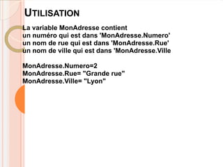UTILISATION
La variable MonAdresse contient
un numéro qui est dans 'MonAdresse.Numero'
un nom de rue qui est dans 'MonAdresse.Rue'
un nom de ville qui est dans 'MonAdresse.Ville

MonAdresse.Numero=2
MonAdresse.Rue= "Grande rue"
MonAdresse.Ville= "Lyon"
 