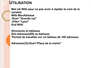 UTILISATION
 Mot clé With pour ne pas avoir à répéter le nom de la
 variable
 With MonAdresse
 .Rue= "Grande rue"
 .Ville= "Lyon"
 End With

 Structures et tableaux
 Dim Adresses(99) as Adresse
 'Permet de travailler sur un tableau de 100 adresses

 Adresses(33).Rue="Place de la mairie"
 