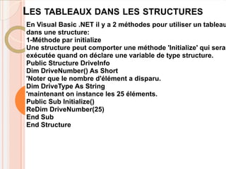 LES TABLEAUX DANS LES STRUCTURES
En Visual Basic .NET il y a 2 méthodes pour utiliser un tableau
dans une structure:
1-Méthode par initialize
Une structure peut comporter une méthode 'Initialize' qui sera
exécutée quand on déclare une variable de type structure.
Public Structure DriveInfo
Dim DriveNumber() As Short
'Noter que le nombre d'élément a disparu.
Dim DriveType As String
'maintenant on instance les 25 éléments.
Public Sub Initialize()
ReDim DriveNumber(25)
End Sub
End Structure
 