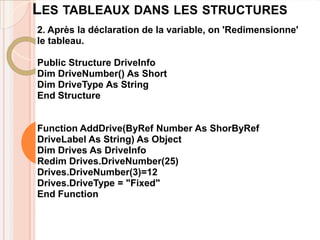 LES TABLEAUX DANS LES STRUCTURES
2. Après la déclaration de la variable, on 'Redimensionne'
le tableau.

Public Structure DriveInfo
Dim DriveNumber() As Short
Dim DriveType As String
End Structure


Function AddDrive(ByRef Number As ShorByRef
DriveLabel As String) As Object
Dim Drives As DriveInfo
Redim Drives.DriveNumber(25)
Drives.DriveNumber(3)=12
Drives.DriveType = "Fixed"
End Function
 