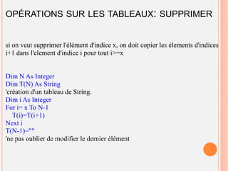 OPÉRATIONS SUR LES TABLEAUX: SUPPRIMER


si on veut supprimer l'élément d'indice x, on doit copier les élements d'indices
i+1 dans l'element d'indice i pour tout i>=x


Dim N As Integer
Dim T(N) As String
'création d'un tableau de String.
Dim i As Integer
For i= x To N-1
   T(i)=T(i+1)
Next i
T(N-1)=""
'ne pas oublier de modifier le dernier élément
 