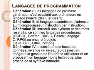 LANGAGES DE PROGRAMMATION
• Génération I: Les langages de première
  génération s'adressaient aux ordinateurs en
  langage binaire (des 0 et des 1).
• Génération II: le langage assembleur, s'adresse
  au microprocesseur instruction par instruction.
• Génération III: introduit une syntaxe et des mots
  réservés, ce sont les langages procéduraux
  (COBOL, Fortran, BASIC, Pascal, langage
  C, RPG) ou encore à objets
  (Java, C++, Eiffel, Python).
• Génération IV: associée à des bases de
  données, se situe un niveau au-dessus, en
  intégrant la gestion de l'interface utilisateur et en
  proposant un langage moins technique, plus
  proche de la syntaxe naturelle.
 