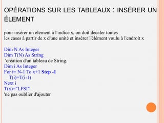 OPÉRATIONS SUR LES TABLEAUX                               : INSÉRER UN
ÉLEMENT
pour insérer un element à l'indice x, on doit decaler toutes
les cases à partir de x d'une unité et insérer l'élément voulu à l'endroit x

Dim N As Integer
Dim T(N) As String
 'création d'un tableau de String.
Dim i As Integer
For i= N-1 To x+1 Step -1
   T(i)=T(i-1)
Next i
T(x)="LFSI"
'ne pas oublier d'ajouter
 