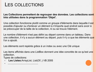 LES COLLECTIONS
Les Collections permettent de regrouper des données. Les collections sont
très utilisées dans la programmation 'Objet'.

Une collection fonctionne plutôt comme un groupe d'éléments dans laquelle il est
possible d'ajouter ou d'enlever un élément à n'importe quel endroit sans avoir à
se préoccuper de la taille de la collection, ni ou se trouve l'élément.

Le nombre d'élément n'est pas défini au départ comme dans un tableau. Dans
une collection, il n'y a aucun élément au départ, puis il n'y a que les éléments que
l'on a ajouté.

Les éléments sont repérés grâce à un index ou avec une Clé unique

Les items affichés dans une ListBox donnent une idée concrète de ce qu'est une
collection.
Types de collections:
 •   Les Listes:ArrayList, List(Of..) VB 2005
 • ...........................................
 