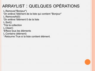 ARRAYLIST            : QUELQUES OPÉRATIONS
L.Remove("Bonjour")
'On enlève l'élément de la liste qui contient "Bonjour"
L.RemoveAt(0)
'On enlève l'élément 0 de la liste
L.Sort()
'Trie la collection
L.Clear()
'Efface tous les éléments
L.Contains (élément)
' Retourne True si la liste contient élément.
 