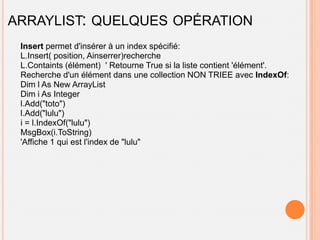 ARRAYLIST: QUELQUES OPÉRATION
 Insert permet d'insérer à un index spécifié:
 L.Insert( position, Ainserrer)recherche
 L.Containts (élément) ' Retourne True si la liste contient 'élément'.
 Recherche d'un élément dans une collection NON TRIEE avec IndexOf:
 Dim l As New ArrayList
 Dim i As Integer
 l.Add("toto")
 l.Add("lulu")
 i = l.IndexOf("lulu")
 MsgBox(i.ToString)
 'Affiche 1 qui est l'index de "lulu"
 