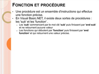 FONCTION ET PROCÉDURE
•   Une procédure est un ensemble d'instructions qui effectue
    une fonction précise.
•   En Visual Basic.NET, il existe deux sortes de procédures :
    les 'sub' et les 'function' .
    o   Les 'sub' commencent par le mot clé 'sub' puis finissent par 'end sub'
        et ne retournent aucune valeur
    o   Les fonctions qui débutent par 'function' puis finissent par 'end
        function' et qui retournent une valeur précise.
 
