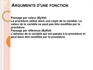 ARGUMENTS D'UNE FONCTION

Passage par valeur (ByVal)
La procédure utilise alors une copie de la variable. La
valeur de la variable ne peut pas être modifiée par la
procédure.
Passage par référence (ByRef)
L'adresse de la variable qui est passée à la procédure et
peut donc être modifiée par la procédure.
 