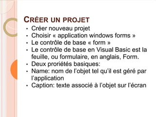 CRÉER UN PROJET
•   Créer nouveau projet
•   Choisir « application windows forms »
•   Le contrôle de base « form »
•   Le contrôle de base en Visual Basic est la
    feuille, ou formulaire, en anglais, Form.
•   Deux proriétés basiques:
•   Name: nom de l’objet tel qu’il est géré par
    l’application
•   Caption: texte associé à l’objet sur l’écran
 