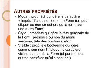 AUTRES PROPRIÉTÉS
•   Modal : propriété qui gère le caractère
    « impératif » ou non de toute Form (on peut
    cliquer ou non en dehors de la form, sur
    une autre Form)
•   Style : propriété qui gère la tête générale de
    la Form (présence ou non du menu
    système, tête des bordures, etc.)
•   Visible : propriété booléenne qui gère,
    comme son nom l’indique, le caractère
    visible ou non de la Form (et partant, des
    autres contrôles qu’elle contient)
 
