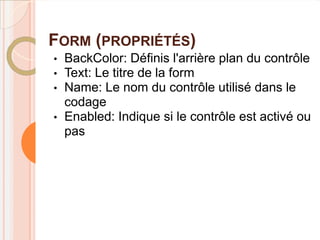 FORM (PROPRIÉTÉS)
•   BackColor: Définis l'arrière plan du contrôle
•   Text: Le titre de la form
•   Name: Le nom du contrôle utilisé dans le
    codage
•   Enabled: Indique si le contrôle est activé ou
    pas
 