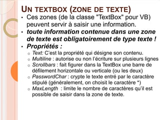 UN TEXTBOX (ZONE DE TEXTE)
•   Ces zones (de la classe "TextBox" pour VB)
    peuvent servir à saisir une information.
•   toute information contenue dans une zone
    de texte est obligatoirement de type texte !
•   Propriétés :
    o   Text: C’est la propriété qui désigne son contenu.
    o   Multiline : autorise ou non l’écriture sur plusieurs lignes
    o   Scrollbars : fait figurer dans la TextBox une barre de
        défilement horizontale ou verticale (ou les deux)
    o   PasswordChar : crypte le texte entré par le caractère
        stipulé (généralement, on choisit le caractère *)
    o   MaxLength : limite le nombre de caractères qu’il est
        possible de saisir dans la zone de texte.
 