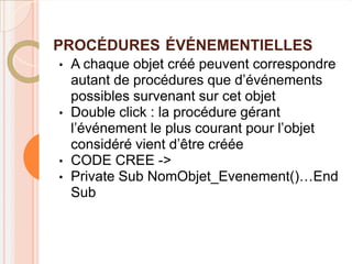 PROCÉDURES ÉVÉNEMENTIELLES
•   A chaque objet créé peuvent correspondre
    autant de procédures que d’événements
    possibles survenant sur cet objet
•   Double click : la procédure gérant
    l’événement le plus courant pour l’objet
    considéré vient d’être créée
•   CODE CREE ->
•   Private Sub NomObjet_Evenement()…End
    Sub
 