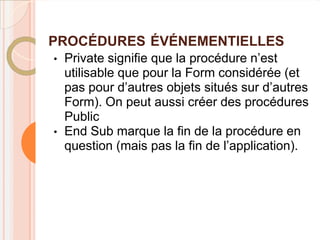 PROCÉDURES ÉVÉNEMENTIELLES
•   Private signifie que la procédure n’est
    utilisable que pour la Form considérée (et
    pas pour d’autres objets situés sur d’autres
    Form). On peut aussi créer des procédures
    Public
•   End Sub marque la fin de la procédure en
    question (mais pas la fin de l’application).
 
