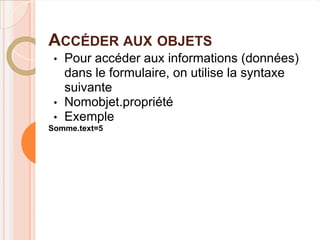 ACCÉDER AUX OBJETS
 •   Pour accéder aux informations (données)
     dans le formulaire, on utilise la syntaxe
     suivante
 •   Nomobjet.propriété
 •   Exemple
Somme.text=5
 