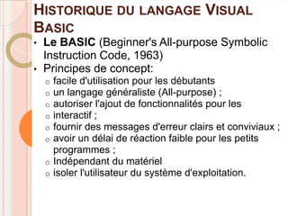 HISTORIQUE DU LANGAGE VISUAL
BASIC
•   Le BASIC (Beginner's All-purpose Symbolic
    Instruction Code, 1963)
•   Principes de concept:
    o facile d'utilisation pour les débutants
    o un langage généraliste (All-purpose) ;
    o autoriser l'ajout de fonctionnalités pour les
    o interactif ;
    o fournir des messages d'erreur clairs et conviviaux ;
    o avoir un délai de réaction faible pour les petits
      programmes ;
    o Indépendant du matériel
    o isoler l'utilisateur du système d'exploitation.
 