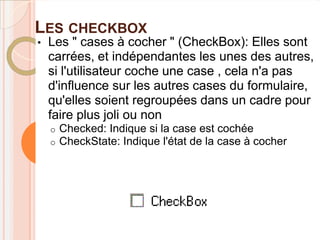 LES CHECKBOX
•   Les " cases à cocher " (CheckBox): Elles sont
    carrées, et indépendantes les unes des autres,
    si l'utilisateur coche une case , cela n'a pas
    d'influence sur les autres cases du formulaire,
    qu'elles soient regroupées dans un cadre pour
    faire plus joli ou non
    o   Checked: Indique si la case est cochée
    o   CheckState: Indique l'état de la case à cocher
 