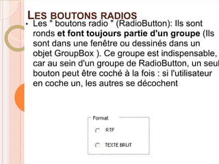 LES BOUTONS RADIOS
•   Les " boutons radio " (RadioButton): Ils sont
    ronds et font toujours partie d'un groupe (Ils
    sont dans une fenêtre ou dessinés dans un
    objet GroupBox ). Ce groupe est indispensable,
    car au sein d'un groupe de RadioButton, un seul
    bouton peut être coché à la fois : si l'utilisateur
    en coche un, les autres se décochent
 