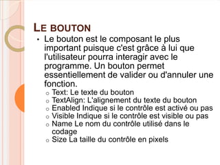 LE BOUTON
•   Le bouton est le composant le plus
    important puisque c'est grâce à lui que
    l'utilisateur pourra interagir avec le
    programme. Un bouton permet
    essentiellement de valider ou d'annuler une
    fonction.
    o Text: Le texte du bouton
    o TextAlign: L'alignement du texte du bouton
    o Enabled Indique si le contrôle est activé ou pas
    o Visible Indique si le contrôle est visible ou pas
    o Name Le nom du contrôle utilisé dans le
      codage
    o Size La taille du contrôle en pixels
 