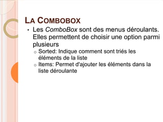 LA COMBOBOX
•   Les ComboBox sont des menus déroulants.
    Elles permettent de choisir une option parmi
    plusieurs
    o Sorted: Indique comment sont triés les
      éléments de la liste
    o Items: Permet d'ajouter les éléments dans la
      liste déroulante
 