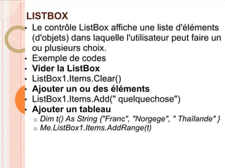 LISTBOX
•   Le contrôle ListBox affiche une liste d'éléments
    (d'objets) dans laquelle l'utilisateur peut faire un
    ou plusieurs choix.
•   Exemple de codes
•   Vider la ListBox
•   ListBox1.Items.Clear()
•   Ajouter un ou des éléments
•   ListBox1.Items.Add(" quelquechose")
•   Ajouter un tableau
    o   Dim t() As String {"Franc", "Norgege", " Thaïlande" }
    o   Me.ListBox1.Items.AddRange(t)
 
