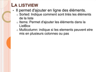 LA LISTVIEW
•   Il permet d'ajouter en ligne des éléments.
    o Sorted: Indique comment sont triés les éléments
      de la liste
    o Items: Permet d'ajouter les éléments dans la
      ListBox
    o Multicolumn: indique si les elements peuvent etre
      mis en plusieurs colonnes ou pas
 