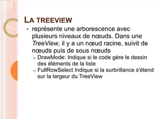 LA TREEVIEW
•   représente une arborescence avec
    plusieurs niveaux de nœuds. Dans une
    TreeView, il y a un nœud racine, suivit de
    nœuds puis de sous nœuds
    o DrawMode: Indique si le code gère le dessin
      des éléments de la liste
    o FullRowSelect Indique si la surbrillance s'étend
      sur la largeur du TreeView
 