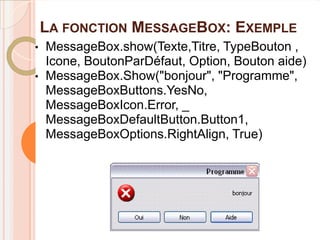LA FONCTION MESSAGEBOX: EXEMPLE
•   MessageBox.show(Texte,Titre, TypeBouton ,
    Icone, BoutonParDéfaut, Option, Bouton aide)
•   MessageBox.Show("bonjour", "Programme",
    MessageBoxButtons.YesNo,
    MessageBoxIcon.Error, _
    MessageBoxDefaultButton.Button1,
    MessageBoxOptions.RightAlign, True)
 