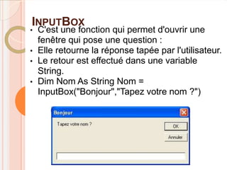 INPUTBOX
•   C'est une fonction qui permet d'ouvrir une
    fenêtre qui pose une question :
•   Elle retourne la réponse tapée par l'utilisateur.
•   Le retour est effectué dans une variable
    String.
•   Dim Nom As String Nom =
    InputBox("Bonjour","Tapez votre nom ?")
 