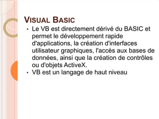 VISUAL BASIC
•   Le VB est directement dérivé du BASIC et
    permet le développement rapide
    d'applications, la création d'interfaces
    utilisateur graphiques, l'accès aux bases de
    données, ainsi que la création de contrôles
    ou d'objets ActiveX.
•   VB est un langage de haut niveau
 