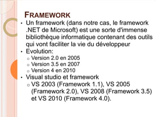 FRAMEWORK
•   Un framework (dans notre cas, le framework
    .NET de Microsoft) est une sorte d'immense
    bibliothèque informatique contenant des outils
    qui vont faciliter la vie du développeur
•   Evolution:
    o   Version 2.0 en 2005
    o   Version 3.5 en 2007
    o   Version 4 en 2010
•   Visual studio et framework
    o VS 2003 (Framework 1.1), VS 2005
      (Framework 2.0), VS 2008 (Framework 3.5)
      et VS 2010 (Framework 4.0).
 