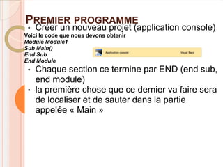 PREMIER PROGRAMME
 •   Créer un nouveau projet (application console)
Voici le code que nous devons obtenir
Module Module1
Sub Main()
End Sub
End Module
 •   Chaque section ce termine par END (end sub,
     end module)
 •   la première chose que ce dernier va faire sera
     de localiser et de sauter dans la partie
     appelée « Main »
 