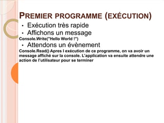 PREMIER PROGRAMME (EXÉCUTION)
 •   Exécution très rapide
 •   Affichons un message
Console.Write("Hello World !")
 •   Attendons un évènement
Console.Read() Apres l exécution de ce programme, on va avoir un
message affiché sur la console. L’application va ensuite attendre une
action de l’utilisateur pour se terminer
 