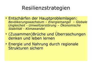 Resilienzstrategien Entschärfen der Hauptproblemlagen:  Bevölkerungswachstum – Energiemangel  – Globale Ungleicheit - Umweltzerstörung – Ökonomische Stabilität - Klimawandel  (Zusammen)Brüche und Überraschungen denken und leben lernen  Energie und Nahrung durch regionale Strukturen sichern 