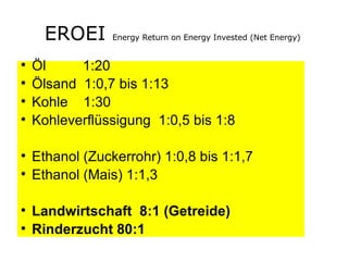 EROEI  Energy Return on Energy Invested (Net Energy)  Öl   1:20 Ölsand  1:0,7 bis 1:13 Kohle  1:30 Kohleverflüssigung  1:0,5 bis 1:8  Ethanol (Zuckerrohr) 1:0,8 bis 1:1,7 Ethanol (Mais) 1:1,3 Landwirtschaft  8:1 (Getreide) Rinderzucht 80:1 